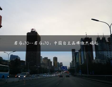 君马s70–君马s70：中国自主品牌傲然崛起