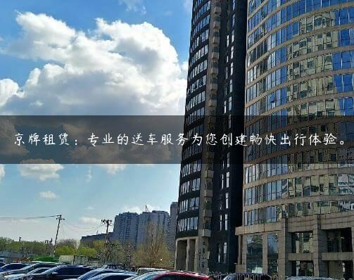 京牌租赁：专业的送车服务为您创建畅快出行体验。