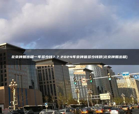 北京牌照出租一年多少钱？？2024年京牌值多少钱呀(北京牌照出租)