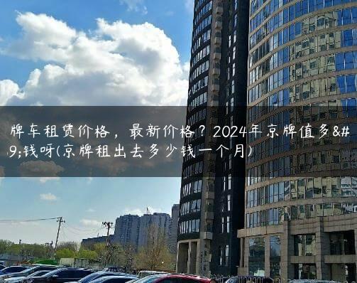 京牌车租赁价格，最新价格？2024年京牌值多少钱呀(京牌租出去多少钱一个月)