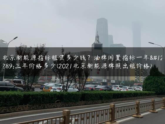 北京新能源指标租赁多少钱？油牌闲置指标一年、三年价格多少(2021北京新能源牌照出租价格)