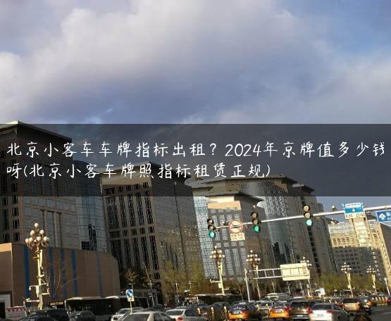 北京小客车车牌指标出租？2024年京牌值多少钱呀(北京小客车牌照指标租赁正规)