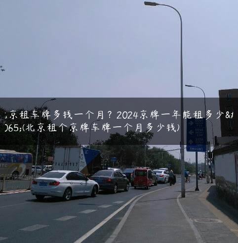 北京租车牌多钱一个月？2024京牌一年能租多少钱(北京租个京牌车牌一个月多少钱)