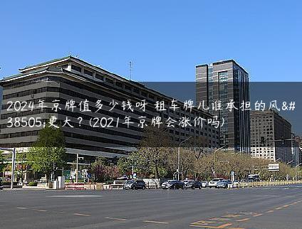 2024年京牌值多少钱呀 租车牌儿谁承担的风险更大？(2021年京牌会涨价吗)