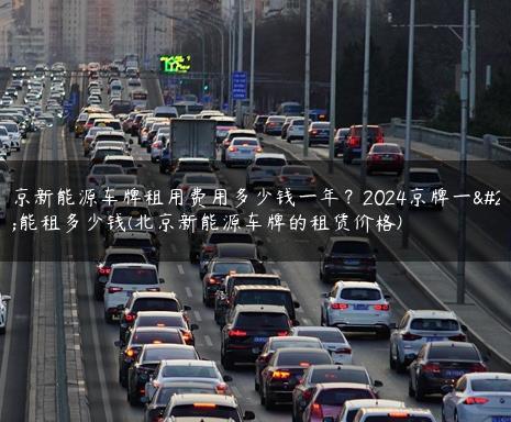 北京新能源车牌租用费用多少钱一年？2024京牌一年能租多少钱(北京新能源车牌的租赁价格)