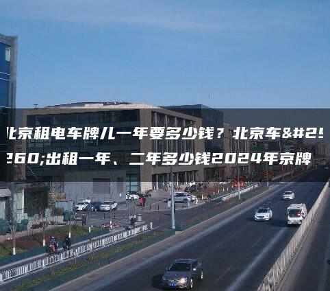 北京租电车牌儿一年要多少钱？北京车牌出租一年、二年多少钱2024年京牌