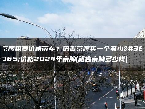 京牌租赁价格带车？闲置京牌买一个多少钱价格2024年京牌(租售京牌多少钱)