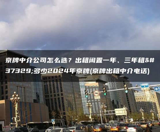 京牌中介公司怎么选？出租闲置一年、三年租金多少2024年京牌(京牌出租中介电话)