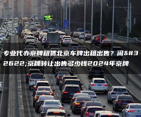 专业代办京牌租赁北京车牌出租出售？闲置京牌转让出售多少钱2024年京牌