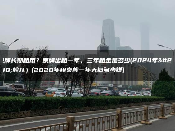 京牌长期租用？京牌出租一年、三年租金是多少(2024年京牌儿）(2020年租京牌一年大概多少钱)