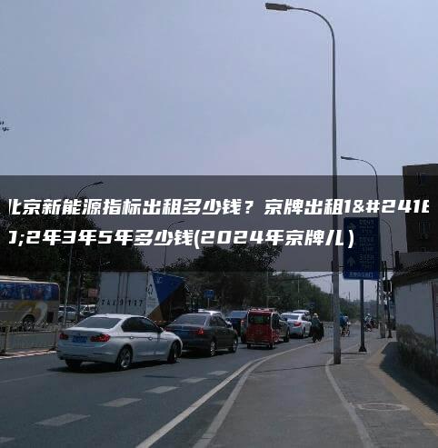 北京新能源指标出租多少钱？京牌出租1年2年3年5年多少钱(2024年京牌儿）