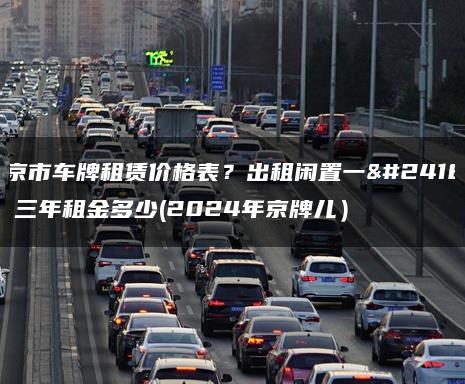 北京市车牌租赁价格表？出租闲置一年、三年租金多少(2024年京牌儿）