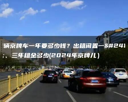 租辆京牌车一年要多少钱？出租闲置一年、三年租金多少(2024年京牌儿）