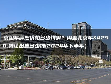 北京租车牌照价格多少钱啊？闲置北京车牌转让出售多少钱(2024年下半年）