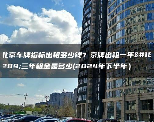 北京车牌指标出租多少钱？京牌出租一年、三年租金是多少(2024年下半年）