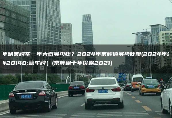 年租京牌车一年大概多少钱？2024年京牌值多少钱呀(2024年京籍车牌）(京牌租十年价格2021)