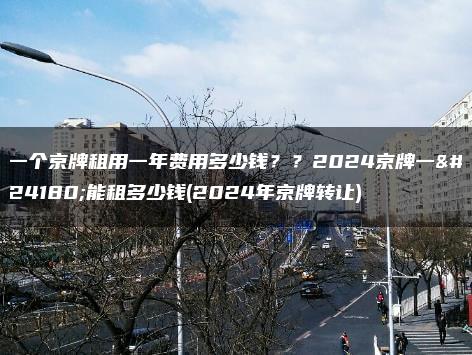 一个京牌租用一年费用多少钱？？2024京牌一年能租多少钱(2024年京牌转让)