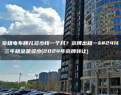 北京租电车牌儿多少钱一个月？京牌出租一年、三年租金是多少(2024年京牌转让)