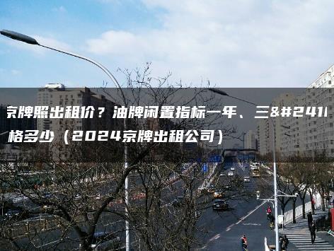 北京牌照出租价？油牌闲置指标一年、三年价格多少（2024京牌出租公司）