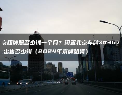 北京租牌照多少钱一个月？闲置北京车牌转让出售多少钱（2024年京牌租赁）