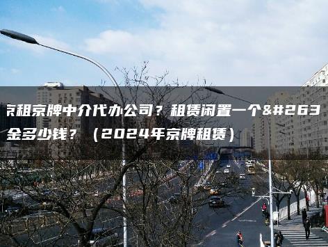 北京租京牌中介代办公司？租赁闲置一个月租金多少钱？（2024年京牌租赁）