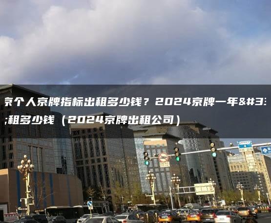 北京个人京牌指标出租多少钱？2024京牌一年能租多少钱（2024京牌出租公司）