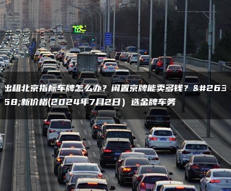 出租北京指标车牌怎么办？闲置京牌能卖多钱？最新价格(2024年7月2日）选金牌车务