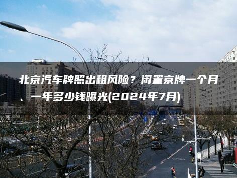 北京汽车牌照出租风险？闲置京牌一个月、一年多少钱曝光(2024年7月)