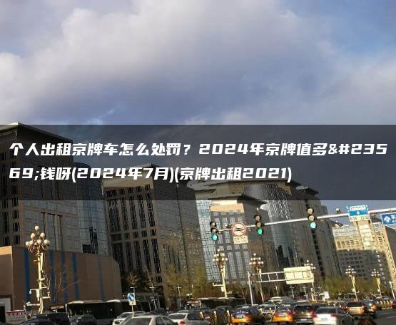 个人出租京牌车怎么处罚？2024年京牌值多少钱呀(2024年7月)(京牌出租2021)