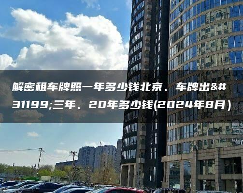 解密租车牌照一年多少钱北京、车牌出租三年、20年多少钱(2024年8月）