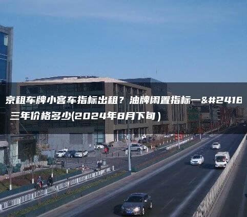 北京租车牌小客车指标出租？油牌闲置指标一年、三年价格多少(2024年8月下旬）