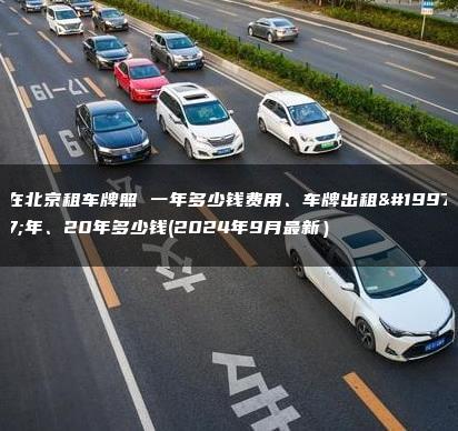 在北京租车牌照 一年多少钱费用、车牌出租三年、20年多少钱(2024年9月最新）