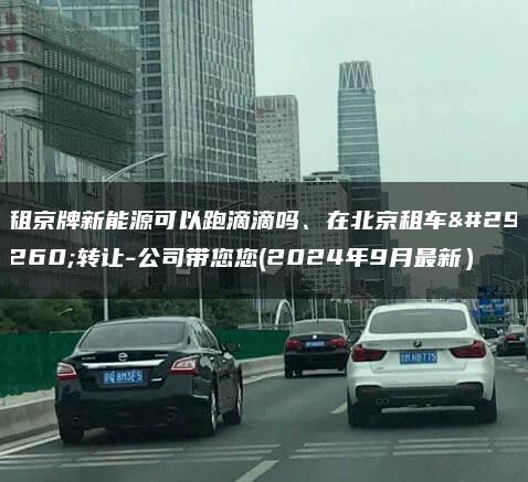 租京牌新能源可以跑滴滴吗、在北京租车牌转让-公司带您您(2024年9月最新）