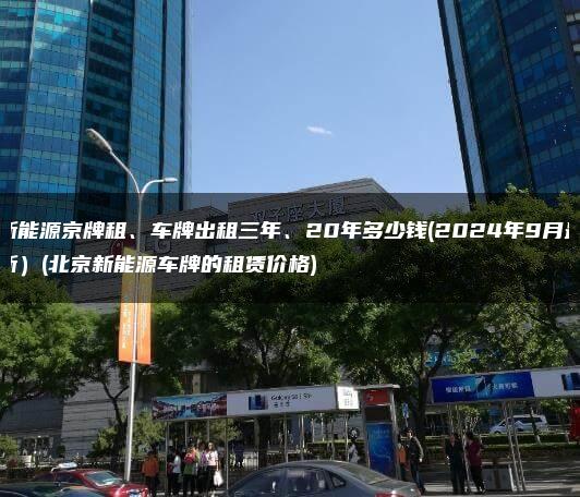 新能源京牌租、车牌出租三年、20年多少钱(2024年9月最新）(北京新能源车牌的租赁价格)