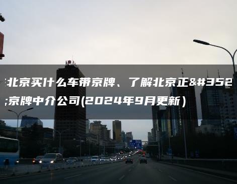 在北京买什么车带京牌、了解北京正规京牌中介公司(2024年9月更新）