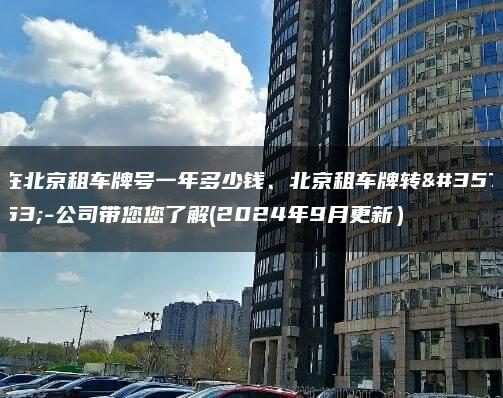 在北京租车牌号一年多少钱、北京租车牌转让-公司带您您了解(2024年9月更新）