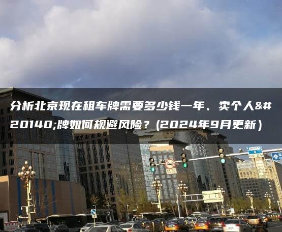 分析北京现在租车牌需要多少钱一年、卖个人京牌如何规避风险？(2024年9月更新）