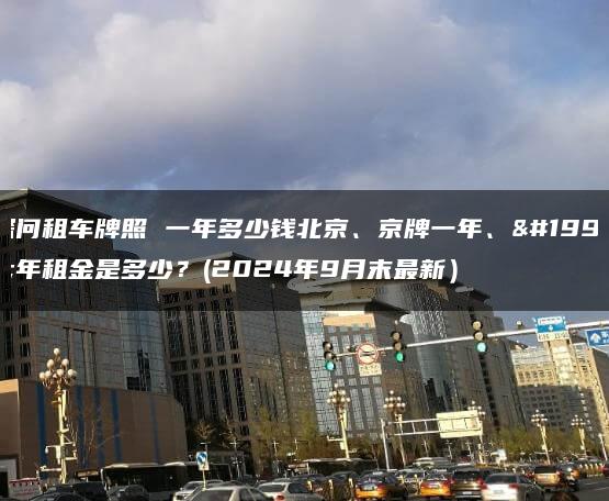 探问租车牌照 一年多少钱北京、京牌一年、三年租金是多少？(2024年9月末最新）