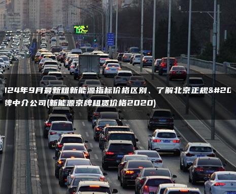 2024年9月最新租新能源指标价格区别、了解北京正规京牌中介公司(新能源京牌租赁价格2020)