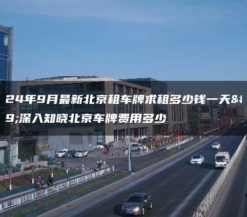 2024年9月最新北京租车牌求租多少钱一天、深入知晓北京车牌费用多少