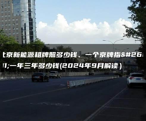 北京新能源租牌照多少钱、一个京牌指标一年三年多少钱(2024年9月解读）