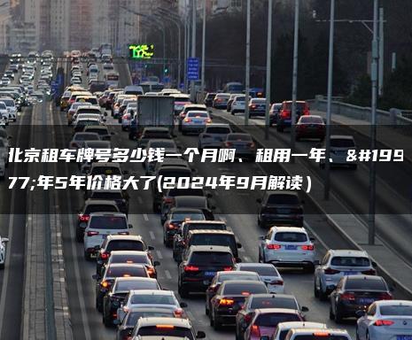 北京租车牌号多少钱一个月啊、租用一年、三年5年价格大了(2024年9月解读）