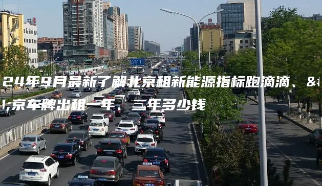 2024年9月最新了解北京租新能源指标跑滴滴、北京车牌出租一年、二年多少钱