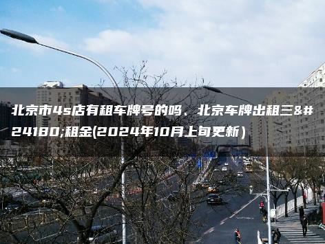 北京市4s店有租车牌号的吗、北京车牌出租三年租金(2024年10月上旬更新）