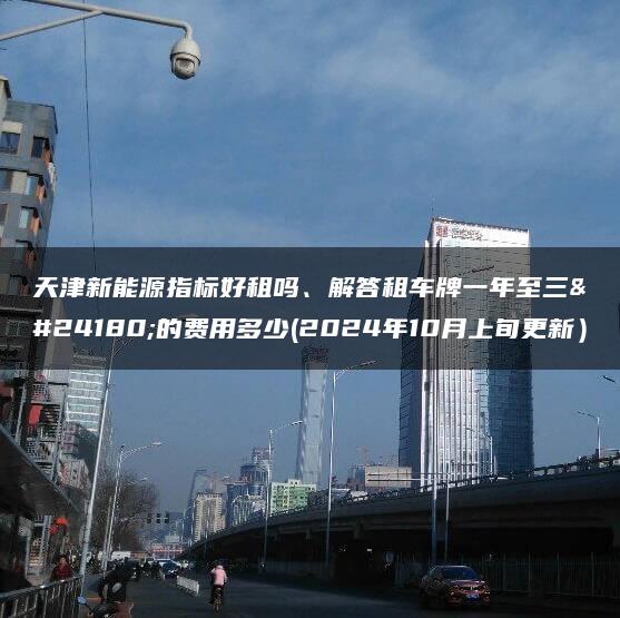 天津新能源指标好租吗、解答租车牌一年至三年的费用多少(2024年10月上旬更新）