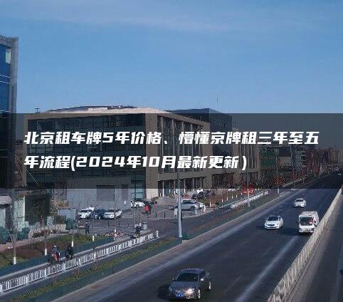 北京租车牌5年价格、懵懂京牌租三年至五年流程(2024年10月最新更新）