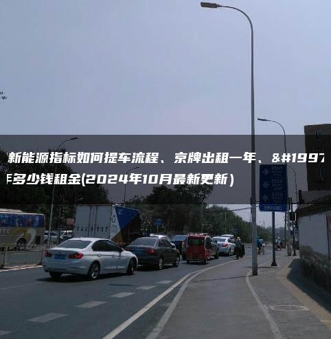 租新能源指标如何提车流程、京牌出租一年、三年多少钱租金(2024年10月最新更新）