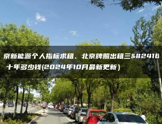 北京新能源个人指标求租、北京牌照出租三年、十年多少钱(2024年10月最新更新）