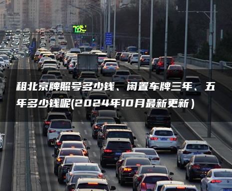 租北京牌照号多少钱、闲置车牌三年、五年多少钱呢(2024年10月最新更新）