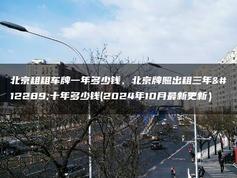 北京租租车牌一年多少钱、北京牌照出租三年、十年多少钱(2024年10月最新更新）